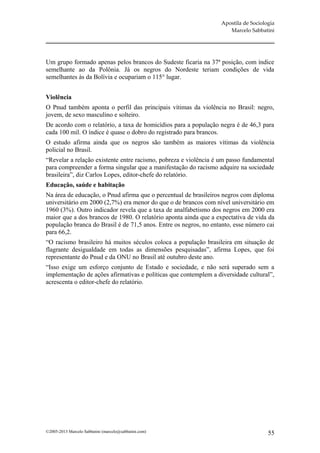 Apostila de Sociologia
                                                                     Marcelo Sabbatini




Um grupo formado apenas pelos brancos do Sudeste ficaria na 37ª posição, com índice
semelhante ao da Polônia. Já os negros do Nordeste teriam condições de vida
semelhantes às da Bolívia e ocupariam o 115° lugar.


Violência
O Pnud também aponta o perfil das principais vítimas da violência no Brasil: negro,
jovem, de sexo masculino e solteiro.
De acordo com o relatório, a taxa de homicídios para a população negra é de 46,3 para
cada 100 mil. O índice é quase o dobro do registrado para brancos.
O estudo afirma ainda que os negros são também as maiores vítimas da violência
policial no Brasil.
“Revelar a relação existente entre racismo, pobreza e violência é um passo fundamental
para compreender a forma singular que a manifestação do racismo adquire na sociedade
brasileira”, diz Carlos Lopes, editor-chefe do relatório.
Educação, saúde e habitação
Na área de educação, o Pnud afirma que o percentual de brasileiros negros com diploma
universitário em 2000 (2,7%) era menor do que o de brancos com nível universitário em
1960 (3%). Outro indicador revela que a taxa de analfabetismo dos negros em 2000 era
maior que a dos brancos de 1980. O relatório aponta ainda que a expectativa de vida da
população branca do Brasil é de 71,5 anos. Entre os negros, no entanto, esse número cai
para 66,2.
“O racismo brasileiro há muitos séculos coloca a população brasileira em situação de
flagrante desigualdade em todas as dimensões pesquisadas”, afirma Lopes, que foi
representante do Pnud e da ONU no Brasil até outubro deste ano.
“Isso exige um esforço conjunto de Estado e sociedade, e não será superado sem a
implementação de ações afirmativas e políticas que contemplem a diversidade cultural”,
acrescenta o editor-chefe do relatório.




©2005-2013 Marcelo Sabbatini (marcelo@sabbatini.com)                                 55
 