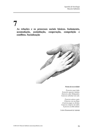 Apostila de Sociologia
                                                               Marcelo Sabbatini




7
      As relações e os processos sociais básicos. Isolamento,
      acomodação, assimilação, cooperação, competição e
      conflitos. Socialização




                                                              Poema da necessidade

                                                               É preciso casar João,
                                                         É preciso suportar Antônio,
                                                        É preciso odiar Melquíades,
                                                        É preciso substituir nós tods.

                                                             É preciso salvar o país,
                                                             É preciso crer em Deus,
                                                         É preciso pagar as dívidas,
                                                        É preciso comprar um rádio,
                                                           É preciso escolher fulana.

                                                       Carlos Drummond de Andrade




©2005-2013 Marcelo Sabbatini (marcelo@sabbatini.com)                               56
 