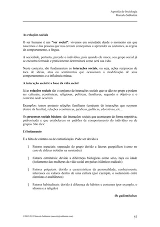 Apostila de Sociologia
                                                                       Marcelo Sabbatini




As relações sociais

O ser humano é um "ser social": vivemos em sociedade desde o momento em que
nascemos e das pessoas que nos cercam começamos a apreender os costumes, as regras
de comportamento, a língua.

A sociedade, portanto, precede o indivíduo, pois quando ele nasce, seu grupo social já
se encontra formado e praticamente determinará como será sua vida.

Neste contexto, são fundamentais as interações sociais, ou seja, ações recíprocas de
toca de idéias, atos ou sentimentos que ocasionam a modificação de seus
comportamentos e a influência mútua.

A interação social é a base da vida social

Já as relações sociais são o conjunto de interações sociais que se dão no grupo e podem
ser culturais, econômicas, religiosas, políticas, familiares, segundo o objetivo e o
contexto onde ocorrem.

Exemplos: temos portanto relações familiares (conjunto de interações que ocorrem
dentro da família), relações econômicas, jurídicas, políticas, educativas, etc...

Os processos sociais básicos: são interações sociais que acontecem de forma repetitiva,
padronizada e que estabelecem os padrões de comportamento do indivíduo ou de
grupos. São eles:

1) Isolamento

É a falta de contato ou de comunicação. Pode ser devido a

         Fatores espaciais: separação do grupo devido a fatores geográficos (como no
          caso de aldeias isoladas na montanha)

         Fatores estruturais: devido a diferenças biológicas como sexo, raça ou idade
          (isolamento das mulheres da vida social em países islâmicos radicais)

         Fatores psíquicos: devido a características da personalidade, conhecimento,
          interesses ou valores dentro de uma cultura (por exemplo, o isolamento entre
          cientistas e analfabetos)

         Fatores habitudinais: devido à diferença de hábitos e costumes (por exemplo, o
          idioma e a religião)

                                                                       Os quilomboloas




©2005-2013 Marcelo Sabbatini (marcelo@sabbatini.com)                                   57
 