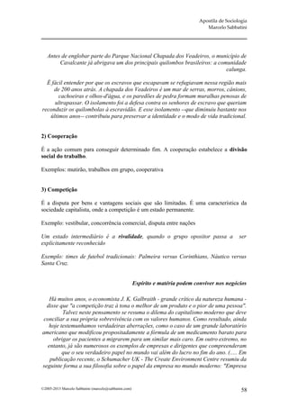 Apostila de Sociologia
                                                                                    Marcelo Sabbatini




   Antes de englobar parte do Parque Nacional Chapada dos Veadeiros, o município de
        Cavalcante já abrigava um dos principais quilombos brasileiros: a comunidade
                                                                             calunga.

  É fácil entender por que os escravos que escapavam se refugiavam nessa região mais
     de 200 anos atrás. A chapada dos Veadeiros é um mar de serras, morros, cânions,
       cachoeiras e olhos-d'água, e os paredões de pedra formam muralhas penosas de
      ultrapassar. O isolamento foi a defesa contra os senhores de escravo que queriam
reconduzir os quilombolas à escravidão. E esse isolamento --que diminuiu bastante nos
   últimos anos-- contribuiu para preservar a identidade e o modo de vida tradicional.


2) Cooperação

É a ação comum para conseguir determinado fim. A cooperação estabelece a divisão
social do trabalho.

Exemplos: mutirão, trabalhos em grupo, cooperativa


3) Competição

É a disputa por bens e vantagens sociais que são limitadas. É uma característica da
sociedade capitalista, onde a competição é um estado permanente.

Exemplo: vestibular, concorrência comercial, disputa entre nações

Um estado intermediário é a rivalidade, quando o grupo opositor passa a                            ser
explicitamente reconhecido

Exemplo: times de futebol tradicionais: Palmeira versus Corinthians, Náutico versus
Santa Cruz.


                                                       Espírito e matéria podem conviver nos negócios

   Há muitos anos, o economista J. K. Galbraith - grande crítico da natureza humana -
  disse que "a competição traz à tona o melhor de um produto e o pior de uma pessoa".
         Talvez neste pensamento se resuma o dilema do capitalismo moderno que deve
 conciliar a sua própria sobrevivência com os valores humanos. Como resultado, ainda
   hoje testemunhamos verdadeiras aberrações, como o caso de um grande laboratório
americano que modificou propositadamente a fórmula de um medicamento barato para
     obrigar os pacientes a migrarem para um similar mais caro. Em outro extremo, no
  entanto, já são numerosos os exemplos de empresas e dirigentes que compreenderam
         que o seu verdadeiro papel no mundo vai além do lucro no fim do ano. (..... Em
   publicação recente, o Schumacher UK - The Create Environment Centre resumiu da
seguinte forma a sua filosofia sobre o papel da empresa no mundo moderno: "Empresa


©2005-2013 Marcelo Sabbatini (marcelo@sabbatini.com)                                                58
 