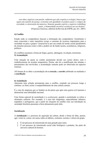 Apostila de Sociologia
                                                                      Marcelo Sabbatini




      sem alma, negócios sem paixão, indústria que não respeita a ecologia, bancos que
   agem sem espírito de justiça, economia sem igualdade só podem causar o colapso da
   sociedade e a destruição da natureza. Somente quando espírito e negócios trabalham
                              juntos, a humanidade encontra coerência em seu destino".
                     (Francisco Gracioso, editorial da Revista da ESPM, jan.-fev. 2007).

4) Conflito

Estado onde os competidores buscam a eliminação dos competidores. Geralmente é
mais consciente e mais transitório (exige o consumo de recursos importantes para a
sociedade ou para o grupo). Caracteriza-se por um estado de tensão social (predomínio
de emoções pessoais como o ódio e podem ser de fundo raciais, econômicos, religiosos,
políticos.

Os conflitos assumem a forma de litígio, guerra, sabotagem, revolução, terrorismo.
5) Acomodação

Uma situação de ajuste ao conlito (justamente devido aos custos deste), com o
estabelecimento de acordos temporários. Porém, não há a modificação das atitudes e
pensamentos dos envolvidos, a acomodação somente pode ser observada em aspectos
externos.

AS formas de se obter a acomodação são a coerção, o acordo (arbitrado ou mediado) e
a conciliação.


6) Assimilação
Apresenta uma solução permanente para o conflito, exigindo um processo longo e
contínuo. ao final, existe o compartilhamento de uma cultura comum.

É o caso de empresas que se fundem ou de países que após uma guerra civil passam a
demonstrar uma identidade nacional.

Uma forma especial de assimilação é a aculturação, quando a assimilação se refere a
elementos culturais. Por exemplo, é o caso dos imigrantes, especialmente italianos,
espanhóis e portugueses, que a partir de situações de conflito com sua introdução na
sociedade brasileira passaram a fazer plenamente parte dela.


Socialização

A socialização é o processo de aquisição da cultura, desde a forma de falar, pensar,
agir, vestir-se, comer, em suma, todos os hábitos, costumes, normas e valores do grupo.

         É um processo de transmissão de uma geração para outra.
         É um processo de transmissão social (não biológica) e portanto, faz parte do
          universo cultural do homem.


©2005-2013 Marcelo Sabbatini (marcelo@sabbatini.com)                                  59
 