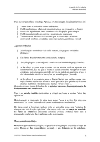 Apostila de Sociologia
                                                                           Marcelo Sabbatini




Mais especificamente na Sociologia Aplicada à Administração, nos concentraremos em:

         Teorias sobre as relaciones sociais no trabalho
         Problemas históricos relativos à industrialização, e sua prospectiva (o futuro)
         Estudo das organizações como sistema social e dos papéis que a compõe
         Problemas relacionados ao controle e a participação na empresa
         Temas relativos ao contexto exterior no qual se desenvolve a atividade
          empresarial: conflitos, sociedades, lazer, meio cultural, econômico e social.


Algumas definições

         A Sociologia é o estudo da vida social humana, dos grupos e sociedades
          (Giddens)

         É a ciência do comportamento coletivo (Park, Burgess)

         A sociologia geral é, em conjunto, a teoria da vida humana em grupo (Tönnies)

         A Sociologia pergunta o que acontece com os homens, quais as regras de seu
          comportamento, não no que se refere ao desenvolvimento perceptível de suas
          existências individuais como um todo, porém, na medida em que forma grupos e
          são influenciados, devido às interações, por sua vida grupal (Simmel).

     A Sociologia é um encontro com as Forças Sociais que moldam nossa vida,
      especialmente aquelas que afetam a nossa percepção (ou ignorância) de como
      criamos, mantemos e mudamos estas mesmas Forças Sociais ().
Os pontos comuns destas definições são as relações humanas, do comportamento do
homem com os seus semelhantes.

Mas é um estudo científico (sistemático e crítico) que busca a verdade “além das
aparências”.

Historicamente, a sociologia foi vista tanto como “arma a serviço dos interesses
dominantes” ou como “expressão teórica dos movimentos revolucionários”.

De forma geral, a Sociologia também pode ser entendida como uma “tentativa de
dialogar com a civilização capitalista”, relacionada então com um desejo de interferir
no rumo da civilização (possuindo dimensão política, portanto) tanto para a
manutenção ou alteração das relações de poder na sociedade.


O pensamento sociológico

O chamado pensamento sociológico, exige cultivar a imaginação, colocar-se no lugar do
outro, liberar-se das circunstâncias pessoais e um distanciar-se do cotidiano.


©2005-2013 Marcelo Sabbatini (marcelo@sabbatini.com)                                        6
 