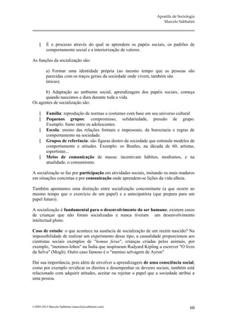 Apostila de Sociologia
                                                                      Marcelo Sabbatini




         É o processo através do qual se aprendem os papéis sociais, os padrões de
          comportamento social e a interiorização de valores.

As funções da socialização são:

         a) Formar uma identidade própria (ao mesmo tempo que as pessoas são
         parecidas com os traços gerais da sociedade onde vivem, também são
         únicas).

      b) Adaptação ao ambiente social, aprendizagem dos papéis sociais, começa
      quando nascemos e dura durante toda a vida.
Os agentes de socialização são:

         Família: reprodução de normas e costumes com base em seu universo cultural
         Pequenos grupos: compromisso, solidariedade, pressão de grupo.
          Exemplo: fumo entre os adolescentes.
         Escola: ensino das relações formais e impessoais, da burocracia e regras de
          comportamento na sociedade.
         Grupos de referência: são figuras dentro da sociedade que estimula modelos de
          comportamento e atitudes. Exemplo: os Beatles, na década de 60, artistas,
          esportistas...
         Meios de comunicação de massa: incentivam hábitos, modismos, e na
          atualidade, o consumismo.

A socialização se faz por participação em atividades sociais, imitando os mais maduros
em situações concretas e por comunicação onde aprendem-se lições da vida alheia.

Também apontamos uma distinção entre socialização concomitante (a que ocorre ao
mesmo tempo que o exercício de um papel) e a antecipatória (que prepara para um
papel futuro).

A socialização é fundamental para o desenvolvimento do ser humano, existem casos
de crianças que não foram socializadas e nunca tiveram um desenvolvimento
intelectual pleno.

Caso de estudo: o que acontece na ausência de socialização de um recém nascido? Na
impossibilidade de realizar um experimento desse tipo, a casualidade proporcionou aos
cientistas sociais exemplos de "homus ferus", crianças criadas pelos animais, por
exemplo, "meninos-lobos" na Índia que inspiraram Rudyard Kipling a escrever "O livro
da Selva" (Mogli). Outro caso famoso é o "menino selvagem de Ayron"

Daí sua importância, pois além de envolver a aprendizagem de uma consciência social,
como por exemplo revidicar os direitos e desempenhar os deveres sociais, também está
relacionado com adquirir atitudes, aceitar ou rejeitar o papel que a sociedade atribui a
uma pessoa.




©2005-2013 Marcelo Sabbatini (marcelo@sabbatini.com)                                  60
 
