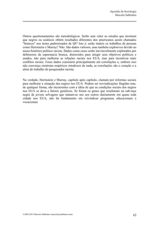 Apostila de Sociologia
                                                                     Marcelo Sabbatini




Outros questionamentos são metodológicos. Serão sem valor os estudos que mostram
que negros ou asiáticos obtêm resultados diferentes dos americanos assim chamados
"brancos" nos testes padronizados de QI? Isto é, serão inúteis os trabalhos de pessoas
como Herrnstein e Murray? Não. São dados valiosos, mas também explosivos devido ao
nosso histórico político racista. Dados como esses serão inevitavelmente explorados por
defensores da supremacia branca, distorcidos para atingir seus objetivos políticos e
usados, não para melhorar as relações raciais nos EUA, mas para incentivar mais
conflitos raciais. Esses dados consistem principalmente em correlações e, embora isso
não convença cientistas empíricos ortodoxos de nada, as correlações são o coração e a
alma do trabalho do pesquisador racista.


Na verdade, Herrnstein e Murray, capítulo após capítulo, clamam por reformas sociais
para melhorar a situação dos negros nos EUA. Podem ser reivindicações fingidas mas,
de qualquer forma, são incoerentes com a idéia de que as condições sociais dos negros
nos EUA se deva a fatores genéticos. Se foram os genes que resultaram na sub-raça
negra de jovens selvagens que matam-se uns aos outros diariamente em quase toda
cidade nos EUA, não há fundamento em reivindicar programas educacionais e
vocacionais




©2005-2013 Marcelo Sabbatini (marcelo@sabbatini.com)                                 62
 