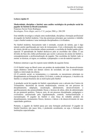 Apostila de Sociologia
                                                                      Marcelo Sabbatini




Leitura rápida #2

Modernidade, disciplina e futebol: uma análise sociológica da produção social do
jogador de futebol no Brasil (conclusão)
Francisco Xavier Freire Rodrigues
Sociologias, Porto Alegre, ano 6, nº 11, jan/jun 2004, p. 260-299

Este trabalho investigou a relação entre modernidade, disciplina e formação profissional
do jogador de futebol moderno. Uma das premissas principais que sustentou o trabalho
é que o futebol moderno é uma instituição disciplinadora e civilizadora.

No futebol moderno, basicamente tudo é ensinado, exceção do talento, que é algo
natural, porém aperfeiçoado por meio de treinamentos. Com a diminuição dos campos
de várzea, devido ao crescimento urbano acentuado, a escolinha de futebol ganha relevo
especial. O aprendizado do futebol desloca-se para as escolinhas dos clubes. É nas
divisões de base dos clubes profissionais que ocorre o processo de ensino de futebol e,
conseqüentemente a profissionalização do jogador. Nas escolinhas de futebol, tudo se
ensina: as técnicas, as regras, as condutas, a preparação e o uso do material esportivo.

Podemos sintetizar o que foi exposto neste trabalho da seguinte forma:

(1) O futebol surge no Brasil como um produto da modernidade. Seu desenvolvimento
segue dinâmica similar aos demais setores da sociedade, em que a modernização
implica a intervenção da ciência;
(2) O controle social, os treinamentos e a repressão, os mecanismos principais no
disciplinamento na formação do atleta; (3) O dom, o sonho de enriquecer, o incentivo da
família e a seleção brasileira são as motivações pelo futebol.

A produção social do jogador de futebol, especialmente com o advento dos Centros de
Treinamento, decorrente da recente modernização, consiste em um processo de
disciplinamento, adaptação, socialização, adestramento, desenvolvimento e
aperfeiçoamento das potencialidades físicas e técnicas do atleta, além da administração
do seu potencial genético. Trata-se, pois, de um processo disciplinador, pedagógico e
civilizatório caracterizado pela regulamentação, controle, institucionalização e
racionalização. O jogador de futebol é uma força de trabalho produto do
disciplinamento, treinamentos físicos, técnicos e táticos e do desenvolvimento de suas
capacidades genéticas.

Portanto, o jogador de futebol passa por uma formação profissional. O jogador de
futebol brasileiro não nasce feito, é produzido socialmente, ou seja, é formado em
instituições especializadas.




©2005-2013 Marcelo Sabbatini (marcelo@sabbatini.com)                                  63
 