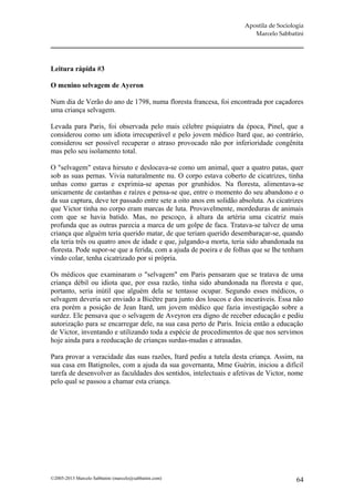 Apostila de Sociologia
                                                                        Marcelo Sabbatini




Leitura rápida #3

O menino selvagem de Ayeron

Num dia de Verão do ano de 1798, numa floresta francesa, foi encontrada por caçadores
uma criança selvagem.

Levada para Paris, foi observada pelo mais célebre psiquiatra da época, Pinel, que a
considerou como um idiota irrecuperável e pelo jovem médico Itard que, ao contrário,
considerou ser possível recuperar o atraso provocado não por inferioridade congênita
mas pelo seu isolamento total.

O "selvagem" estava hirsuto e deslocava-se como um animal, quer a quatro patas, quer
sob as suas pernas. Vivia naturalmente nu. O corpo estava coberto de cicatrizes, tinha
unhas como garras e exprimia-se apenas por grunhidos. Na floresta, alimentava-se
unicamente de castanhas e raízes e pensa-se que, entre o momento do seu abandono e o
da sua captura, deve ter passado entre sete a oito anos em solidão absoluta. As cicatrizes
que Victor tinha no corpo eram marcas de luta. Provavelmente, mordeduras de animais
com que se havia batido. Mas, no pescoço, à altura da artéria uma cicatriz mais
profunda que as outras parecia a marca de um golpe de faca. Tratava-se talvez de uma
criança que alguém teria querido matar, de que teriam querido desembaraçar-se, quando
ela teria três ou quatro anos de idade e que, julgando-a morta, teria sido abandonada na
floresta. Pode supor-se que a ferida, com a ajuda de poeira e de folhas que se lhe tenham
vindo colar, tenha cicatrizado por si própria.

Os médicos que examinaram o "selvagem" em Paris pensaram que se tratava de uma
criança débil ou idiota que, por essa razão, tinha sido abandonada na floresta e que,
portanto, seria inútil que alguém dela se tentasse ocupar. Segundo esses médicos, o
selvagem deveria ser enviado a Bicêtre para junto dos loucos e dos incuráveis. Essa não
era porém a posição de Jean Itard, um jovem médico que fazia investigação sobre a
surdez. Ele pensava que o selvagem de Aveyron era digno de receber educação e pediu
autorização para se encarregar dele, na sua casa perto de Paris. Inicia então a educação
de Victor, inventando e utilizando toda a espécie de procedimentos de que nos servimos
hoje ainda para a reeducação de crianças surdas-mudas e atrasadas.

Para provar a veracidade das suas razões, Itard pediu a tutela desta criança. Assim, na
sua casa em Batignoles, com a ajuda da sua governanta, Mme Guérin, iniciou a difícil
tarefa de desenvolver as faculdades dos sentidos, intelectuais e afetivas de Victor, nome
pelo qual se passou a chamar esta criança.




©2005-2013 Marcelo Sabbatini (marcelo@sabbatini.com)                                    64
 