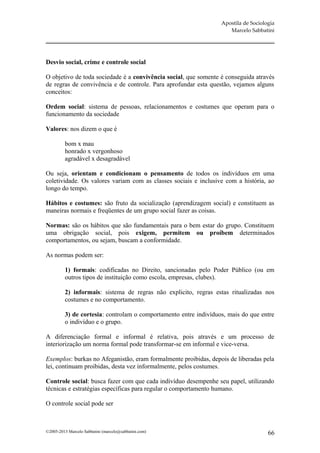 Apostila de Sociologia
                                                                     Marcelo Sabbatini




Desvio social, crime e controle social

O objetivo de toda sociedade é a convivência social, que somente é conseguida através
de regras de convivência e de controle. Para aprofundar esta questão, vejamos alguns
conceitos:

Ordem social: sistema de pessoas, relacionamentos e costumes que operam para o
funcionamento da sociedade

Valores: nos dizem o que é

         bom x mau
         honrado x vergonhoso
         agradável x desagradável

Ou seja, orientam e condicionam o pensamento de todos os indivíduos em uma
coletividade. Os valores variam com as classes sociais e inclusive com a história, ao
longo do tempo.

Hábitos e costumes: são fruto da socialização (aprendizagem social) e constituem as
maneiras normais e freqüentes de um grupo social fazer as coisas.

Normas: são os hábitos que são fundamentais para o bem estar do grupo. Constituem
uma obrigação social, pois exigem, permitem ou proíbem determinados
comportamentos, ou sejam, buscam a conformidade.

As normas podem ser:

         1) formais: codificadas no Direito, sancionadas pelo Poder Público (ou em
         outros tipos de instituição como escola, empresas, clubes).

         2) informais: sistema de regras não explicito, regras estas ritualizadas nos
         costumes e no comportamento.

         3) de cortesia: controlam o comportamento entre indivíduos, mais do que entre
         o indivíduo e o grupo.

A diferenciação formal e informal é relativa, pois através e um processo de
interiorização um norma formal pode transformar-se em informal e vice-versa.

Exemplos: burkas no Afeganistão, eram formalmente proibidas, depois de liberadas pela
lei, continuam proibidas, desta vez informalmente, pelos costumes.

Controle social: busca fazer com que cada indivíduo desempenhe seu papel, utilizando
técnicas e estratégias específicas para regular o comportamento humano.

O controle social pode ser



©2005-2013 Marcelo Sabbatini (marcelo@sabbatini.com)                                 66
 
