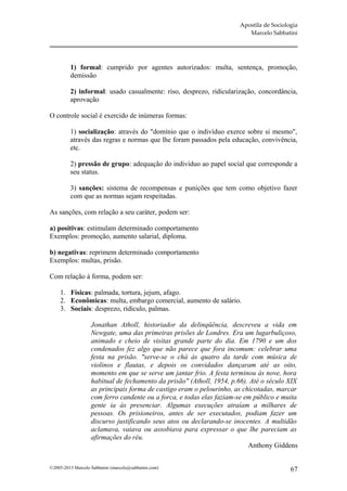 Apostila de Sociologia
                                                                         Marcelo Sabbatini




         1) formal: cumprido por agentes autorizados: multa, sentença, promoção,
         demissão

         2) informal: usado casualmente: riso, desprezo, ridicularização, concordância,
         aprovação

O controle social é exercido de inúmeras formas:

         1) socialização: através do "domínio que o indivíduo exerce sobre si mesmo",
         através das regras e normas que lhe foram passados pela educação, convivência,
         etc.

         2) pressão de grupo: adequação do indivíduo ao papel social que corresponde a
         seu status.

         3) sanções: sistema de recompensas e punições que tem como objetivo fazer
         com que as normas sejam respeitadas.

As sanções, com relação a seu caráter, podem ser:

a) positivas: estimulam determinado comportamento
Exemplos: promoção, aumento salarial, diploma.

b) negativas: reprimem determinado comportamento
Exemplos: multas, prisão.

Com relação à forma, podem ser:

     1. Físicas: palmada, tortura, jejum, afago.
     2. Econômicas: multa, embargo comercial, aumento de salário.
     3. Sociais: desprezo, ridículo, palmas.

                   Jonathan Atholl, historiador da delinqüência, descreveu a vida em
                   Newgate, uma das primeiras prisões de Londres. Era um lugarbuliçoso,
                   animado e cheio de visitas grande parte do dia. Em 1790 e um dos
                   condenados fez algo que não parece que fora incomum: celebrar uma
                   festa na prisão. "serve-se o chá às quatro da tarde com música de
                   violinos e flautas, e depois os convidados dançaram até as oito,
                   momento em que se serve um jantar frio. A festa terminou às nove, hora
                   habitual de fechamento da prisão" (Atholl, 1954, p.66). Até o século XIX
                   as principais forma de castigo eram o pelourinho, as chicotadas, marcar
                   com ferro candente ou a forca, e todas elas faziam-se em público e muita
                   gente ia às presenciar. Algumas execuções atraíam a milhares de
                   pessoas. Os prisioneiros, antes de ser executados, podiam fazer um
                   discurso justificando seus atos ou declarando-se inocentes. A multidão
                   aclamava, vaiava ou assobiava para expressar o que lhe pareciam as
                   afirmações do réu.
                                                                          Anthony Giddens


©2005-2013 Marcelo Sabbatini (marcelo@sabbatini.com)                                     67
 