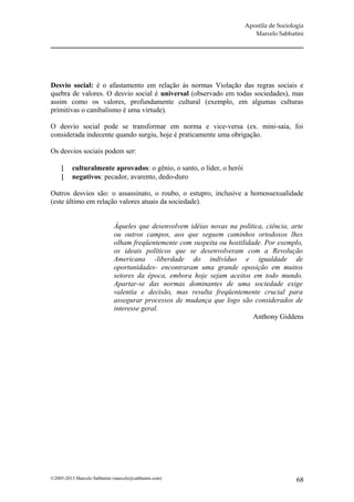 Apostila de Sociologia
                                                                           Marcelo Sabbatini




Desvio social: é o afastamento em relação às normas Violação das regras sociais e
quebra de valores. O desvio social é universal (observado em todas sociedades), mas
assim como os valores, profundamente cultural (exemplo, em algumas culturas
primitivas o canibalismo é uma virtude).

O desvio social pode se transformar em norma e vice-versa (ex. mini-saia, foi
considerada indecente quando surgiu, hoje é praticamente uma obrigação.

Os desvios sociais podem ser:

         culturalmente aprovados: o gênio, o santo, o líder, o herói
         negativos: pecador, avarento, dedo-duro

Outros desvios são: o assassinato, o roubo, o estupro, inclusive a homossexualidade
(este último em relação valores atuais da sociedade).


                             Àqueles que desenvolvem idéias novas na política, ciência, arte
                             ou outros campos, aos que seguem caminhos ortodoxos lhes
                             olham freqüentemente com suspeita ou hostilidade. Por exemplo,
                             os ideais políticos que se desenvolveram com a Revolução
                             Americana -liberdade do indivíduo e igualdade de
                             oportunidades- encontraram uma grande oposição em muitos
                             setores da época, embora hoje sejam aceitos em todo mundo.
                             Apartar-se das normas dominantes de uma sociedade exige
                             valentia e decisão, mas resulta freqüentemente crucial para
                             assegurar processos de mudança que logo são considerados de
                             interesse geral.
                                                                           Anthony Giddens




©2005-2013 Marcelo Sabbatini (marcelo@sabbatini.com)                                       68
 