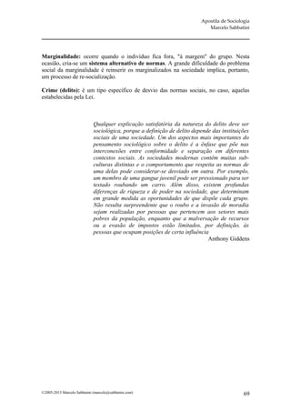 Apostila de Sociologia
                                                                             Marcelo Sabbatini




Marginalidade: ocorre quando o indivíduo fica fora, "à margem" do grupo. Nesta
ocasião, cria-se um sistema alternativo de normas. A grande dificuldade do problema
social da marginalidade é reinserir os marginalizados na sociedade implica, portanto,
um processo de re-socialização.

Crime (delito): è um tipo específico de desvio das normas sociais, no caso, aquelas
estabelecidas pela Lei.



                             Qualquer explicação satisfatória da natureza do delito deve ser
                             sociológica, porque a definição de delito depende das instituições
                             sociais de uma sociedade. Um dos aspectos mais importantes do
                             pensamento sociológico sobre o delito é a ênfase que põe nas
                             interconexões entre conformidade e separação em diferentes
                             contextos sociais. As sociedades modernas contêm muitas sub-
                             culturas distintas e o comportamento que respeita as normas de
                             uma delas pode considerar-se desviado em outra. Por exemplo,
                             um membro de uma gangue juvenil pode ser pressionado para ser
                             testado roubando um carro. Além disso, existem profundas
                             diferenças de riqueza e de poder na sociedade, que determinam
                             em grande medida as oportunidades de que dispõe cada grupo.
                             Não resulta surpreendente que o roubo e a invasão de moradia
                             sejam realizadas por pessoas que pertencem aos setores mais
                             pobres da população, enquanto que a malversação de recursos
                             ou a evasão de impostos estão limitados, por definição, às
                             pessoas que ocupam posições de certa influência
                                                                             Anthony Giddens




©2005-2013 Marcelo Sabbatini (marcelo@sabbatini.com)                                         69
 