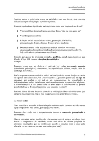 Apostila de Sociologia
                                                                         Marcelo Sabbatini




Somente assim, o poderemos pensar na sociedade e em suas forças, sem estarmos
influenciados por nossa própria experiência pessoal.

Exemplo: quais são os significados sociológicos de tomar uma simples xícara de café?

         Valor simbólico: tomar café como um ritual diário, “não me sinto gente até”

         Valor bioquímico: cafeína

         Relações sociais e econômicas: cultivo, preparação, distribuição,
          comercialização do café, afetando diversos grupos e culturas

         Desenvolvimento social e econômico anterior, histórico. Processo de
          disseminação pelo mundo auxiliado pelo comércio internacional (século 19),
          hoje cultivado em países em desenvolvimento

Portanto, para passar do problema pessoal ao problema social, necessitamos do que
Charles Wright Mill chamou a imaginação sociológica.
Exemplo

Podemos pensar que um divórcio é motivado por razões puramente pessoais
(emocionais, psicológicas): afastamento, incompatibilidade, ciúmes, traição, falta de
confiança, monotonia....

Porém se pensarmos nas estatísticas a nível nacional (mais de metade dos jovens casais
se separam após cinco anos, ver Leitura rápida #1), podemos pensar que há algo na
sociedade que explica o por quê de um comportamento tão generalizado: a
independência da mulher trabalhadora, o enfraquecimento dos laços morais e religiosos,
a industrialização e a vida urbana com seu ritmo rápido e individualista e a própria
possibilidade de se divorciar legalmente (que antes não existia)!!!

Portanto, dentro de uma discussão científica e sociológica sobre o divórcio temos que
aplicar a imaginação sociológica para escapar das nossas experiências pessoais.


As forças sociais

Toda experiência pessoal é influenciada pelo ambiente social (estrutura social), nossas
ações são pautadas pela família, pela igreja, pelo estado...

Podemos dizer então que o comportamento humano é ordenado, padronizado e
estruturado.

Mas as interações sociais também são relacionadas entre si, então a sociologia deve
buscar a compreensão da totalidade, adotar uma visão de sistema (conjunto de
elementos interligados que são modificados devido às relações entre si onde cada
alteração em um elemento provoca uma mudança no todo).


©2005-2013 Marcelo Sabbatini (marcelo@sabbatini.com)                                      7
 