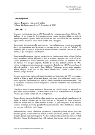 Apostila de Sociologia
                                                                       Marcelo Sabbatini




Leitura rápida #1

Namoro de garotas vira caso de polícia
Folha de São Paulo, sexta-feira, 07 de outubro de 2005

LUÍSA BRITO

O namoro entre duas garotas, na USP da zona leste, virou caso de polícia. Bárbara, 22, e
Melissa, 18, (os nomes são fictícios) estavam na cantina da universidade, na tarde da
sexta-feira passada, quando foram abordadas por uma policial militar que trabalha na
região. Houve discussão e elas foram levadas para a delegacia.

As meninas, que namoram há quatro meses e se conheceram na própria universidade,
dizem que uma estava no colo da outra e trocaram apenas um beijo, um "selinho". Na
versão da PM, as duas se beijavam de forma acintosa e trocavam carícias nas partes
íntimas, o que configurou "ato obsceno".

As meninas afirmam que estavam numa mesa, na cantina, com vários colegas. Melissa
estava sentada no colo de Bárbara e as duas se beijaram. Segundo elas, a policial, ao ver
a cena, aproximou-se e disse não saber que a homossexualidade era permitida por lei.
As meninas e os colegas reagiram, dizendo que as duas podiam namorar ali. "Aí a
policial começou com um discurso preconceituoso, dizendo que a USP era um lugar de
mães de família e gente séria", disse Bárbara. "Estávamos conversando quando a
policial chegou. Achei que ela não estava falando sério", afirma a aluna Patrícia
Rezende, colega do casal.

Segundo as meninas, a discussão acabou porque um funcionário da USP convenceu a
policial a deixar o local. Meia hora depois, elas foram informadas que o caso estava
sendo registrado formalmente pela polícia e foram chamadas a assinar um termo. Como
se recusaram, tiveram de ir até a delegacia de Ermelino Matarazzo, onde ficaram cerca
de três horas.

Elas dizem ter se recusado a assinar o documento por considerar que ele não explicava
qual crime teriam cometido. Um funcionário da USP as acompanhou até a delegacia,
evitando que fossem levadas em um carro policial.

De acordo com o tenente Raul Marcel de Mendonça, responsável pelo patrulhamento da
região, a policial afirmou que as duas estavam se "beijando de forma acintosa e
passavam a mão uma nas partes íntimas da outra", o que configurou o ato obsceno.
Segundo o tenente, a policial que abordou as meninas não estava trabalhando ontem e,
por isso, não poderia ser entrevistada.

Bárbara diz que contou à família o que ocorreu e seus pais pediram apenas que fosse
prudente, já que o caso envolve a polícia. O medo de Melissa, porém, é que a família
descubra que ela namora uma garota. As duas preferem não revelar seus nomes.O DCE
(Diretório Central dos Estudantes) da USP pretende fazer um ato público contra o caso.




©2005-2013 Marcelo Sabbatini (marcelo@sabbatini.com)                                   70
 