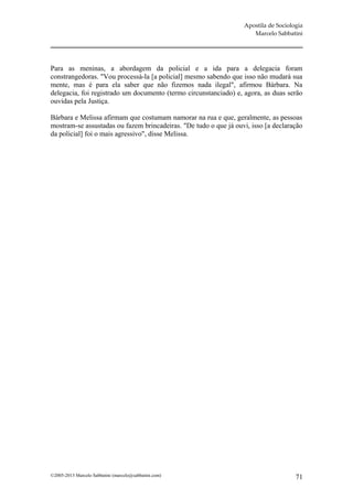 Apostila de Sociologia
                                                                     Marcelo Sabbatini




Para as meninas, a abordagem da policial e a ida para a delegacia foram
constrangedoras. "Vou processá-la [a policial] mesmo sabendo que isso não mudará sua
mente, mas é para ela saber que não fizemos nada ilegal", afirmou Bárbara. Na
delegacia, foi registrado um documento (termo circunstanciado) e, agora, as duas serão
ouvidas pela Justiça.

Bárbara e Melissa afirmam que costumam namorar na rua e que, geralmente, as pessoas
mostram-se assustadas ou fazem brincadeiras. "De tudo o que já ouvi, isso [a declaração
da policial] foi o mais agressivo", disse Melissa.




©2005-2013 Marcelo Sabbatini (marcelo@sabbatini.com)                                 71
 