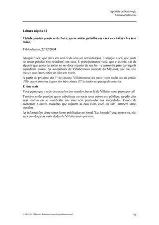Apostila de Sociologia
                                                                     Marcelo Sabbatini




Leitura rápida #2

Cidade punirá penetras de festa, quem andar peladão em casa ou chutar cães sem
razão

Tabloideanas, 22/12/2004

Atenção você, que entra em uma festa sem ser convidado(a). E atenção você, que gosta
de andar peladão (ou peladona) em casa. E principalmente você, que é vizinho (a) de
alguém que gosta de andar nu no doce recanto de seu lar - e aproveita para dar aquela
espiadinha básica. As autoridades de Villahermosa (sudeste do México), que não têm
mais o que fazer, estão de olho em vocês.
A partir do próximo dia 1º de janeiro, Villahermosa irá punir -com multa ou até prisão
(!!!)- quem cometer algum dos três crimes (!?!) citados no parágrafo anterior.
E tem mais
Você pensa que a sede de punições dos manda-chuvas lá de Villahermosa parou por aí?
Também serão punidos quem esbofetear ou socar uma pessoa em público, agredir cães
sem motivo ou se manifestar nas ruas sem permissão das autoridades. Donos de
cachorros e outros mascotes que sujarem as ruas (sim, cocô ou xixi) também serão
punidos.
As informações deste texto foram publicadas no jornal "La Jornada" que, espera-se, não
será punido pelas autoridades de Villahermosa por isso.




©2005-2013 Marcelo Sabbatini (marcelo@sabbatini.com)                                 72
 