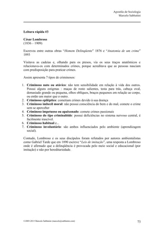 Apostila de Sociologia
                                                                   Marcelo Sabbatini




 Leitura rápida #3

 César Lombroso
 (1836 – 1909)

 Escreveu entre outras obras “Homem Delinqüente” 1876 e “Anatomia de um crime”
 1893

 Visitava as cadeias e, olhando para os presos, via os seus traços anatômicos e
 relacionava-os com determinados crimes, porque acreditava que as pessoas nasciam
 com predisposição para praticar crimes.

 Assim apresenta 7 tipos de criminosos:

1. Criminoso nato ou atávico: não tem sensibilidade em relação à vida dos outros.
   Possui alguns estigmas : maças de rosto salientes, testa para trás, cabeça oval,
   demasiado grande ou pequena, olhos oblíquos, braços pequenos em relação ao corpo,
   ou então um maior que o outro.
2. Criminoso epiléptico: cometiam crimes devido à sua doença
3. Criminoso imbecil moral: não possui consciência do bem e do mal, comete o crime
   sem se aperceber
4. Criminoso impetuoso ou apaixonado: comete crimes passionais
5. Criminoso do tipo criminalóide: possui deficiências no sistema nervoso central, é
   facilmente irascível.
6. Criminoso habitual e...
7. Criminoso involuntário: são ambos influenciados pelo ambiente (aprendizagem
   social).

 Contudo, Lombroso e os seus discípulos foram refutados por autores ambientalistas
 como Gabriel Tarde que em 1890 escreve “Leis de imitação”, uma resposta a Lombroso
 onde é afirmado que a delinqüência é provocada pelo meio social e educacional (por
 imitação) e não por hereditariedade.




 ©2005-2013 Marcelo Sabbatini (marcelo@sabbatini.com)                              73
 