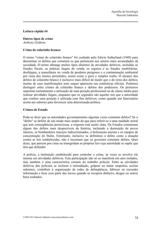 Apostila de Sociologia
                                                                       Marcelo Sabbatini




Leitura rápida #4

Outros tipos de crime
Anthony Giddens.

Crime de colarinho branco

O termo "crime do colarinho branco" foi cunhado pelo Edwin Sutherland (1949) para
denominar os delitos que cometem os que pertencem aos setores mais acomodados da
sociedade. O termo abrange muitos tipos distintos de atividades delitivas, incluídas as
fraudes fiscais, as práticas ilegais de venda, os seguros e as fraudes imobiliárias,
desfalques, a manufatura ou venda de produtos perigosos e a contaminação ambiental
por cima dos limites permitidos, assim como o puro e simples roubo. O alcance dos
delitos de colarinho branco é inclusive mais difícil de medir que o do resto dos delitos;
muitas de suas manifestações nem sequer aparecem nas estatísticas oficiais. Podemos
distinguir entre crimes de colarinho branco e delitos dos poderosos. Os primeiros
suportam normalmente a utilização de uma posição profissional ou de classe média para
realizar atividades ilegais, enquanto que os segundos são aqueles nos que a autoridade
que confere uma posição é utilizada com fins delitivos; como quando um funcionário
aceita um suborno para favorecer uma determinada política.

Crimes de Estado

Pode-se dizer que as autoridades governamentais algumas vezes cometem delitos? Se o
"delito" se definir de um modo mais amplo do que para referir-se a uma maldade moral
que tem conseqüências perniciosas, a resposta está muito clara. Os Estados cometeram
alguns dos delitos mais desprezíveis da história, incluindo a destruição de povos
inteiros, os bombardeios maciços indiscriminados, o holocausto nazista e os campos de
concentração do Stalin. Entretanto, inclusive se definimos o delito como a atuação
contra as leis estabelecidas, não é incomum que os governos cometam delitos. Quer
dizer, que passem por cima ou transgridam as próprias leis cuja autoridade se supõe que
têm que defender.

A polícia, a instituição estabelecida para controlar o crime, às vezes se envolve ela
mesma em atividades delitivas. Esta participação não só se manifesta em atos isolados,
mas também é uma característica comum do trabalho policial. Entre as atividades
delitivas dos policiais se incluem a intimidação, golpear ou matar suspeitos, aceitar
subornos, contribuir à organização de redes de delinqüência, fabricar ou esconder
informação e ficar com parte das lucros quando se recupera dinheiro, drogas ou outros
bens roubados.




©2005-2013 Marcelo Sabbatini (marcelo@sabbatini.com)                                   74
 