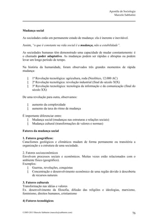 Apostila de Sociologia
                                                                      Marcelo Sabbatini




Mudança social

As sociedades estão em permanente estado de mudança: ela é inerente e inevitável.

Assim, “o que é constante na vida social é a mudança, não a estabilidade”.

As sociedades humanas têm demonstrado uma capacidade de mudar constantemente: é
o chamado poder adaptativo. As mudanças podem ser rápidas e abruptas ou podem
levar um longo período de tempo.

Na história da humanidade, foram observados três grandes momentos de rápida
mudança:

         1ª Revolução tecnológica: agricultura, roda (Neolítico, 12.000 AC)
         2ª Revolução tecnológica: revolução industrial (final do século XIX)
         3ª Revolução tecnológica: tecnologia da informação e da comunicação (final do
          século XX)

De uma revolução para outra, observamos:

         aumento da complexidade
         aumento da taxa do ritmo de mudança

É importante diferenciar entre:
    Mudança social (mudanças nas estruturas e relações sociais)
    Mudança cultural (transformações de valores e normas)

Fatores da mudança social

1. Fatores geográficos:
Cataclismos geológicos e climáticos mudam de forma permanente ou transitória a
organização e a estrutura de uma sociedade.

2. Fatores socioeconômicos
Envolvem processos sociais e econômicos. Muitas vezes estão relacionados com o
ambiente físico (geográfico).
Exemplos:
     Guerras, revoluções, conquistas
     Concentração e desenvolvimento econômico de uma região devido à descoberta
        de recursos naturais

3. Fatores culturais
Transformação nas idéias e valores
Ex. desenvolvimento da filosofia, difusão das religiões e ideologias, marxismo,
feminismo, direitos humanos, cristianismo

4) Fatores tecnológicos


©2005-2013 Marcelo Sabbatini (marcelo@sabbatini.com)                                  76
 