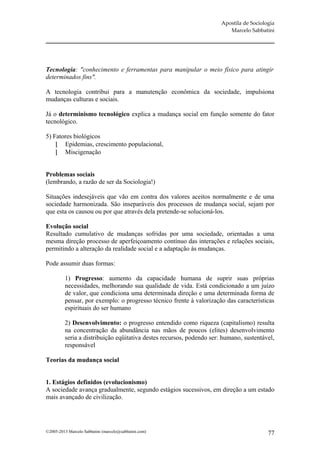 Apostila de Sociologia
                                                                         Marcelo Sabbatini




Tecnologia: "conhecimento e ferramentas para manipular o meio físico para atingir
determinados fins".

A tecnologia contribui para a manutenção econômica da sociedade, impulsiona
mudanças culturas e sociais.

Já o determinismo tecnológico explica a mudança social em função somente do fator
tecnológico.

5) Fatores biológicos
     Epidemias, crescimento populacional,
     Miscigenação


Problemas sociais
(lembrando, a razão de ser da Sociologia!)

Situações indesejáveis que vão em contra dos valores aceitos normalmente e de uma
sociedade harmonizada. São inseparáveis dos processos de mudança social, sejam por
que esta os causou ou por que através dela pretende-se solucioná-los.

Evolução social
Resultado cumulativo de mudanças sofridas por uma sociedade, orientadas a uma
mesma direção processo de aperfeiçoamento contínuo das interações e relações sociais,
permitindo a alteração da realidade social e a adaptação às mudanças.

Pode assumir duas formas:

         1) Progresso: aumento da capacidade humana de suprir suas próprias
         necessidades, melhorando sua qualidade de vida. Está condicionado a um juízo
         de valor, que condiciona uma determinada direção e uma determinada forma de
         pensar, por exemplo: o progresso técnico frente à valorização das características
         espirituais do ser humano

         2) Desenvolvimento: o progresso entendido como riqueza (capitalismo) resulta
         na concentração da abundância nas mãos de poucos (elites) desenvolvimento
         seria a distribuição eqüitativa destes recursos, podendo ser: humano, sustentável,
         responsável

Teorias da mudança social


1. Estágios definidos (evolucionismo)
A sociedade avança gradualmente, segundo estágios sucessivos, em direção a um estado
mais avançado de civilização.




©2005-2013 Marcelo Sabbatini (marcelo@sabbatini.com)                                     77
 