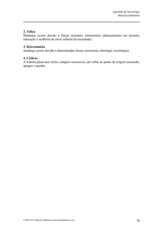 Apostila de Sociologia
                                                                        Marcelo Sabbatini




2. Télica
Mudança ocorre devido à forças racionais, intencionais (planejamento em turismo,
educação e melhoria do nível cultural da sociedade).

3. Determinista
mudança ocorre devido a determinadas forças (economia, ideologia, tecnologia).

4. Cíclicas
A história passa por ciclos, estágios sucessivos, até voltar ao ponto de origem (ascensão,
apogeu e queda).




©2005-2013 Marcelo Sabbatini (marcelo@sabbatini.com)                                    78
 