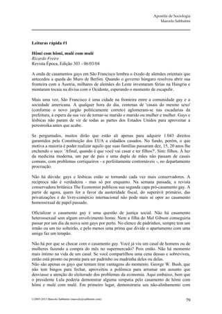 Apostila de Sociologia
                                                                      Marcelo Sabbatini




Leituras rápida #1

Hômi com hômi, mulé com mulé
Ricardo Freire
Revista Época, Edição 303 - 06/03/04

A onda de casamentos gays em São Francisco lembra o êxodo de alemães orientais que
antecedeu a queda do Muro de Berlim. Quando o governo húngaro resolveu abrir sua
fronteira com a Áustria, milhares de alemães do Leste inventaram férias na Hungria e
montaram tocaia na divisa com o Ocidente, esperando o momento de escapulir.

Mais uma vez, São Francisco é uma cidade na fronteira entre a comunidade gay e a
sociedade americana. A qualquer hora do dia, centenas de 'casais do mesmo sexo'
(conforme o novo jargão politicamente correto) aglomeram-se nas escadarias da
prefeitura, à espera da sua vez de tornar-se marido e marido ou mulher e mulher. Gays e
lésbicas não param de vir de todas as partes dos Estados Unidos para aproveitar a
perestroika antes que acabe.

Se perguntados, muitos dirão que estão ali apenas para adquirir 1.043 direitos
garantidos pela Constituição dos EUA a cidadãos casados. No fundo, porém, o que
motiva a maioria é poder realizar aquilo que suas famílias passaram dez, 15, 20 anos lhe
enchendo o saco: 'Afinal, quando é que você vai casar e ter filhos?'. Sim: filhos. À luz
da medicina moderna, um par de pais e uma dupla de mães não passam de casais
comuns, com problemas corriqueiros - e perfeitamente contornáveis -, no departamento
procriação.

Não há dúvida: gays e lésbicas estão se tornando cada vez mais conservadores. A
recíproca não é verdadeira - mas só por enquanto. Na semana passada, a revista
conservadora britânica The Economist publicou sua segunda capa pró-casamento gay. A
partir de agora, quem for a favor da austeridade fiscal, do superávit primário, das
privatizações e do livre-comércio internacional não pode mais se opor ao casamento
homossexual de papel passado.

Oficializar o casamento gay é uma questão de justiça social. Não há casamento
heterossexual sem algum envolvimento homo. Nem a filha do Mel Gibson conseguiria
passar por um dia da noiva sem gays por perto. No elenco de padrinhos, sempre tem um
irmão ou um tio solteirão, e pelo menos uma prima que divide o apartamento com uma
amiga faz um tempão.

Não há por que se chocar com o casamento gay. Você já viu um casal de homens ou de
mulheres fazendo a compra do mês no supermercado? Pois então. Não há momento
mais íntimo na vida de um casal. Se você compartilhou uma cena dessas e sobreviveu,
então está pronto ou pronta para ser padrinho ou madrinha deles ou delas.
Não são apenas os gays que tentam tirar vantagens do momento. George W. Bush, que
não tem bingos para fechar, aproveitou a polêmica para arrumar um assunto que
desviasse a atenção do eleitorado dos problemas da economia. Aqui embaixo, bem que
o presidente Lula poderia demonstrar alguma simpatia pelo casamento de hômi com
hômi e mulé com mulé. Em primeiro lugar, demonstraria seu não-alinhamento com


©2005-2013 Marcelo Sabbatini (marcelo@sabbatini.com)                                  79
 