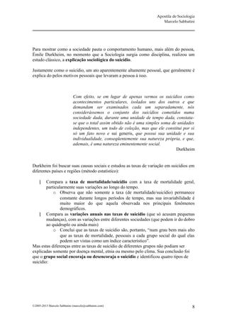 Apostila de Sociologia
                                                                           Marcelo Sabbatini




Para mostrar como a sociedade pauta o comportamento humano, mais além do pessoa,
Émile Durkheim, no momento que a Sociologia surgia como disciplina, realizou um
estudo clássico, a explicação sociológica do suicídio.

Justamente como o suicídio, um ato aparentemente altamente pessoal, que geralmente é
explica do pelos motivos pessoais que levaram a pessoa á isso.



                             Com efeito, se em lugar de apenas vermos os suicídios como
                             acontecimentos particulares, isolados uns dos outros e que
                             demandam ser examinados cada um separadamente, nós
                             considerássemos o conjunto dos suicídios cometidos numa
                             sociedade dada, durante uma unidade de tempo dada, constata-
                             se que o total assim obtido não é uma simples soma de unidades
                             independentes, um todo de coleção, mas que ele constitui por si
                             só um fato novo e sui generis, que possui sua unidade e sua
                             individualidade, conseqüentemente sua natureza própria, e que,
                             ademais, é uma natureza eminentemente social.
                                                                                  Durkheim


Durkheim foi buscar suas causas sociais e estudou as taxas de variação em suicídios em
diferentes países e regiões (método estatístico):

       Compara a taxa de mortalidade/suicídio com a taxa de mortalidade geral,
        particularmente suas variações ao longo do tempo.
            o Observa que não somente a taxa (de mortalidade/suicídio) permanece
                constante durante longos períodos de tempo, mas sua invariabilidade é
                muito maior do que aquela observada nos principais fenômenos
                demográficos.
     Compara as variações anuais nas taxas de suicídio (que só acusam pequenas
        mudanças), com as variações entre diferentes sociedades (que podem ir do dobro
        ao quádruplo ou ainda mais)
            o Conclui que as taxas de suicídio são, portanto, “num grau bem mais alto
                que as taxas de mortalidade, pessoais a cada grupo social do qual elas
                podem ser vistas como um índice característico”.
Mas estas diferenças entre as taxas de suicídio de diferentes grupos não podiam ser
explicadas somente por doença mental, etnia ou mesmo pelo clima. Sua conclusão foi
que o grupo social encoraja ou desencoraja o suicídio e identificou quatro tipos de
suicídio:




©2005-2013 Marcelo Sabbatini (marcelo@sabbatini.com)                                        8
 