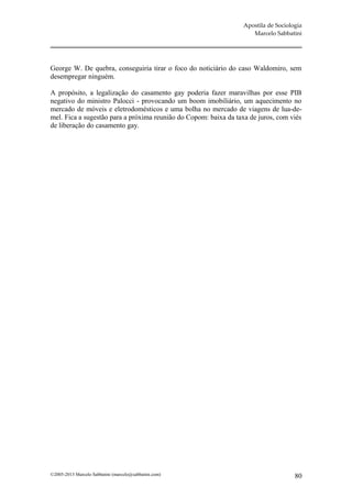 Apostila de Sociologia
                                                                     Marcelo Sabbatini




George W. De quebra, conseguiria tirar o foco do noticiário do caso Waldomiro, sem
desempregar ninguém.

A propósito, a legalização do casamento gay poderia fazer maravilhas por esse PIB
negativo do ministro Palocci - provocando um boom imobiliário, um aquecimento no
mercado de móveis e eletrodomésticos e uma bolha no mercado de viagens de lua-de-
mel. Fica a sugestão para a próxima reunião do Copom: baixa da taxa de juros, com viés
de liberação do casamento gay.




©2005-2013 Marcelo Sabbatini (marcelo@sabbatini.com)                                 80
 