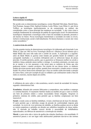 Apostila de Sociologia
                                                                        Marcelo Sabbatini




Leitura rápida #2
Determinismo tecnológico

De acordo com os deterministas tecnológicos, (como Marshall McLuhan, Harold Innis,
Neil Postman, Jacques Ellul, Sigfried Giedion, Leslie White, Lynn White Jr. and Alvin
Toffler), as tecnologias (particularmente as da comunicação ou mídias) são
consideradas como a causa principal das mudanças na sociedade, "e são vistas como a
condição fundamental de sustentação do padrão da organização social. Os deterministas
tecnológicos interpretam a tecnologia como a base da sociedade no passado, presente e
até mesmo no futuro. Novas tecnologias transformam a sociedade em todos os níveis,
inclusive institucional, social e individualmente. Os fatores humanos e sociais são vistos
como secundários."

A controvérsia do estribo

Um das grandes teorias do determinismo tecnológico foi elaborada pelo historiado Lynn
White Jr. Que em 1962 no livro Tecnologia Medieval e Mudança Social afirmou que a
Idade Média não teria sido nada sem o estribo de cavalo. A explicação é a seguinte:
antes da Idade Média as guerras eram lutadas por grandes bando de soldados a pé
carregando machados e a cavalaria infreqüente pois se utilizavam lanças de pouca
precisão. O estribo permitiu, porém, que os guerreiros se firmassem melhor no cavalo e
também a lança, podendo atacar melhor o inimigo. A cavalaria entretanto, era mais cara
de se manter e os reis passaram a dar terras para os senhores de forma que eles
pudessem treinar e manter cavaleiros. Em retorno do uso dessas terras, os senhores
feudais deveriam prestar apoio militar, quando fosse necessário, criando assim o sistema
feudal. Os críticos desta teoria afirmam que o foco no estribo acaba desviando a atenção
de outros fatos, como por exemplo de que os soldados a pé continuaram sendo a base de
todos os exércitos, mesmo depois do estribo.

O automóvel

A influência do carro sobre a vida econômica, social e moral da sociedade foi imensa,
segundo o determinista Fink.

Econômica: afetando não somente fabricantes e compradores, mas também o emprego
e o sistema bancário. O orçamento familiar mudou na medida em que o carro se tornou
um bem de primeira ordem e outras necessidades foram relegadas. Surgiram os
primeiros sistemas de crédito, para permitir que as famílias comprassem um bem
inacessível.
Social: o modo como as famílias trabalham, viviam e desfrutavam do lazer foi alterado.
O carro permite que o indivíduo escape da pressão de conformidade imposta pela
sociedade. Ao invés de viver próximas do trabalho, as famílias podiam mover-se desde
os centros populosos e poluídos em direção aos subúrbios tranqüilos de classe média-
alta. O mercado de trabalho cresceu devido à necessidade de trabalhadores
especializados, em fábricas de automóveis e construção de estradas.
Moral: o carro teria sido o início da quebra das relações familiares e da moralidade. O
automóvel passou a ser um lugar onde adolescentes poderiam desviar-se das normas


©2005-2013 Marcelo Sabbatini (marcelo@sabbatini.com)                                    81
 