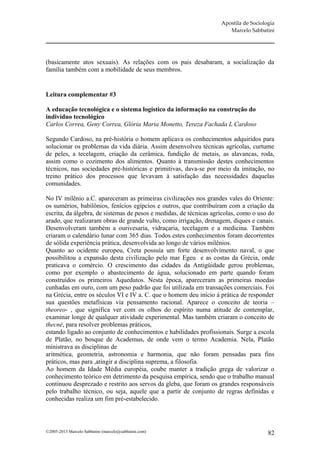 Apostila de Sociologia
                                                                       Marcelo Sabbatini




(basicamente atos sexuais). As relações com os pais desabaram, a socialização da
família também com a mobilidade de seus membros.


Leitura complementar #3

A educação tecnológica e o sistema logístico da informação na construção do
indivíduo tecnológico
Carlos Correa, Geny Correa, Glória Maria Monetto, Tereza Fachada L Cardoso

Segundo Cardoso, na pré-história o homem aplicava os conhecimentos adquiridos para
solucionar os problemas da vida diária. Assim desenvolveu técnicas agrícolas, curtume
de peles, a tecelagem, criação da cerâmica, fundição de metais, as alavancas, roda,
assim como o cozimento dos alimentos. Quanto à transmissão destes conhecimentos
técnicos, nas sociedades pré-históricas e primitivas, dava-se por meio da imitação, no
treino prático dos processos que levavam à satisfação das necessidades daquelas
comunidades.

No IV milênio a.C. apareceram as primeiras civilizações nos grandes vales do Oriente:
os sumérios, babilônios, fenícios egípcios e outros, que contribuíram com a criação da
escrita, da álgebra, de sistemas de pesos e medidas, de técnicas agrícolas, como o uso do
arado, que realizaram obras de grande vulto, como irrigação, drenagem, diques e canais.
Desenvolveram também a ourivesaria, vidraçaria, tecelagem e a medicina. Também
criaram o calendário lunar com 365 dias. Todos estes conhecimentos foram decorrentes
de sólida experiência prática, desenvolvida ao longo de vários milênios.
Quanto ao ocidente europeu, Creta possuía um forte desenvolvimento naval, o que
possibilitou a expansão desta civilização pelo mar Egeu e as costas da Grécia, onde
praticava o comércio. O crescimento das cidades da Antigüidade gerou problemas,
como por exemplo o abastecimento de água, solucionado em parte quando foram
construídos os primeiros Aquedutos. Nesta época, apareceram as primeiras moedas
cunhadas em ouro, com um peso padrão que foi utilizada em transações comerciais. Foi
na Grécia, entre os séculos VI e IV a. C. que o homem deu início à prática de responder
sua questões metafísicas via pensamento racional. Aparece o conceito de teoria –
theoreo- , que significa ver com os olhos do espírito numa atitude de contemplar,
examinar longe de qualquer atividade experimental. Mas também criaram o conceito de
thecné, para resolver problemas práticos,
estando ligado ao conjunto de conhecimentos e habilidades profissionais. Surge a escola
de Platão, no bosque de Academus, de onde vem o termo Academia. Nela, Platão
ministrava as disciplinas de
aritmética, geometria, astronomia e harmonia, que não foram pensadas para fins
práticos, mas para ,atingir a disciplina suprema, a filosofia.
Ao homem da Idade Média européia, coube manter a tradição grega de valorizar o
conhecimento teórico em detrimento da pesquisa empírica, sendo que o trabalho manual
continuou desprezado e restrito aos servos da gleba, que foram os grandes responsáveis
pelo trabalho técnico, ou seja, aquele que a partir de conjunto de regras definidas e
conhecidas realiza um fim pré-estabelecido.



©2005-2013 Marcelo Sabbatini (marcelo@sabbatini.com)                                   82
 