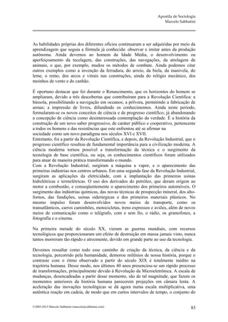 Apostila de Sociologia
                                                                        Marcelo Sabbatini




As habilidades próprias dos diferentes ofícios continuaram a ser adquiridas por meio da
aprendizagem que seguia a fórmula já conhecida: observar e imitar antes da produção
autônoma. Ainda devemos ao homem da Idade Média, o desenvolvimento ou
aperfeiçoamento da tecelagem, das construções, das navegações, da atrelagem de
animais, o que, por exemplo, mudou os métodos de combate. Ainda podemos citar
outros exemplos como a invenção da ferradura, do arreio, da biela, da manivela, do
leme, o remo, dos arcos e vitrais nas construções, ainda do relógio mecânico, dos
moinhos de vento e do canhão.

É oportuno destacar que foi durante o Renascimento, que os horizontes do homem se
ampliaram, devido a três descobertas que contribuíram para a Revolução Científica: a
bússola, possibilitando a navegação em oceanos; a pólvora, permitindo a fabricação de
armas; a impressão de livros, difundindo os conhecimentos. Ainda neste período,
formularam-se os novos conceitos de ciência e de progresso científico; já abandonando
a concepção de ciência como desinteressada contemplação da verdade. É a história da
construção de um novo saber progressivo, de caráter público e cooperativo, pertencente
a todos os homens e das resistências que este enfrentou até se afirmar na
sociedade como um novo paradigma nos séculos XVI e XVII.
Entretanto, foi a partir da Revolução Científica, e depois, da Revolução Industrial, que o
progresso científico resultou de fundamental importância para a civilização moderna. A
ciência moderna tornou possível a transformação da técnica e o surgimento da
tecnologia de base científica, ou seja, os conhecimentos científicos foram utilizados
para atuar de maneira prática transformando o mundo.
Com a Revolução Industrial, surgiram a máquina a vapor, e o aparecimento das
primeiras indústrias nos centros urbanos. Em uma segunda fase da Revolução Industrial,
surgiram as aplicações da eletricidade, com a implantação das primeiras usinas
hidrelétricas e termelétricas. O uso dos derivados do petróleo, que deram origem ao
motor a combustão, e conseqüentemente o aparecimento dos primeiros automóveis. O
surgimento das indústrias químicas, das novas técnicas de prospecção mineral, dos alto-
fornos, das fundições, usinas siderúrgicas e dos primeiros materiais plásticos. No
mesmo impulso foram desenvolvidos novos meios de transporte, como os
transatlânticos, carros caminhões, motocicletas, trens expressos e aviões, além de novos
meios de comunicação como o telégrafo, com e sem fio, o rádio, os gramofones, a
fotografia e o cinema.

Na primeira metade do século XX, vieram as guerras mundiais, com recursos
tecnológicos que proporcionaram um efeito de destruição em massa jamais visto, nunca
tantos morreram tão rápido e atrozmente, devido em grande parte ao uso da tecnologia.

Devemos ressaltar como todo esse caminho de criação da técnica, da ciência e da
tecnologia, percorrido pela humanidade, demorou milênios de nossa história, porque o
contraste com o ritmo observado a partir do século XIX é totalmente inédito na
trajetória humana. Desse modo, nos últimos 40 anos presenciou-se um rápido processo
de transformações, principalmente devido à Revolução da Microeletrônica. A escala de
mudanças, desencadeadas a partir desse momento, são de tal magnitude, que fazem os
momentos anteriores da história humana parecerem projeções em câmara lenta. A
aceleração das inovações tecnológicas se dá agora numa escala multiplicativa, uma
autêntica reação em cadeia, de modo que em curtos intervalos de tempo, o conjunto do


©2005-2013 Marcelo Sabbatini (marcelo@sabbatini.com)                                    83
 