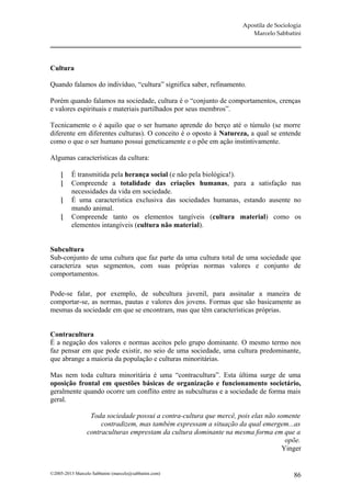 Apostila de Sociologia
                                                                        Marcelo Sabbatini




Cultura

Quando falamos do indivíduo, “cultura” significa saber, refinamento.

Porém quando falamos na sociedade, cultura é o “conjunto de comportamentos, crenças
e valores espirituais e materiais partilhados por seus membros”.

Tecnicamente o é aquilo que o ser humano aprende do berço até o túmulo (se morre
diferente em diferentes culturas). O conceito é o oposto à Natureza, a qual se entende
como o que o ser humano possui geneticamente e o põe em ação instintivamente.

Algumas características da cultura:

         É transmitida pela herança social (e não pela biológica!).
         Compreende a totalidade das criações humanas, para a satisfação nas
          necessidades da vida em sociedade.
         É uma característica exclusiva das sociedades humanas, estando ausente no
          mundo animal.
         Compreende tanto os elementos tangíveis (cultura material) como os
          elementos intangíveis (cultura não material).


Subcultura
Sub-conjunto de uma cultura que faz parte da uma cultura total de uma sociedade que
caracteriza seus segmentos, com suas próprias normas valores e conjunto de
comportamentos.

Pode-se falar, por exemplo, de subcultura juvenil, para assinalar a maneira de
comportar-se, as normas, pautas e valores dos jovens. Formas que são basicamente as
mesmas da sociedade em que se encontram, mas que têm características próprias.


Contracultura
É a negação dos valores e normas aceitos pelo grupo dominante. O mesmo termo nos
faz pensar em que pode existir, no seio de uma sociedade, uma cultura predominante,
que abrange a maioria da população e culturas minoritárias.

Mas nem toda cultura minoritária é uma “contracultura”. Esta última surge de uma
oposição frontal em questões básicas de organização e funcionamento societário,
geralmente quando ocorre um conflito entre as subculturas e a sociedade de forma mais
geral.

                  Toda sociedade possui a contra-cultura que mercê, pois elas não somente
                      contradizem, mas também expressam a situação da qual emergem...as
                 contraculturas emprestam da cultura dominante na mesma forma em que a
                                                                                    opõe.
                                                                                   Yinger


©2005-2013 Marcelo Sabbatini (marcelo@sabbatini.com)                                    86
 