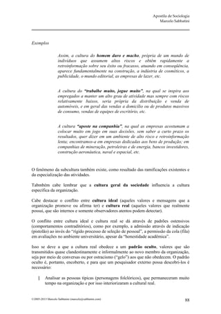 Apostila de Sociologia
                                                                         Marcelo Sabbatini




Exemplos

                   Assim, a cultura do homem duro e macho, própria de um mundo de
                   indivíduos que assumem altos riscos e obtêm rapidamente a
                   retroinformação sobre seu êxito ou fracasso, atuando em conseqüência,
                   aparece fundamentalmente na construção, a indústria de cosméticos, a
                   publicidade, o mundo editorial, as empresas de lazer, etc.


                   A cultura do “trabalhe muito, jogue muito”, na qual se inspira aos
                   empregados a manter um alto grau de atividade mas sempre com riscos
                   relativamente baixos, seria própria da distribuição e venda de
                   automóveis, e em geral das vendas a domicílio ou de produtos massivos
                   de consumo, vendas de equipes de escritório, etc.


                   A cultura “aposte na companhia”, na qual as empresas acostumam a
                   colocar muito em jogo em suas decisões, sem saber a curto prazo os
                   resultados, quer dizer em um ambiente de alto risco e retroinformação
                   lenta; encontramos-a em empresas dedicadas aos bens de produção; em
                   companhias de mineração, petroleiras e de energia, bancos investidores,
                   construção aeronáutica, naval e espacial, etc.


O fenômeno da subcultura também existe, como resultado das ramificações existentes e
da especialização das atividades.

Tabmbém cabe lembrar que a cultura geral da sociedade influencia a cultura
específica da organização.

Cabe destacar o conflito entre cultura ideal (aqueles valores e mensagens que a
organização promove ou afirma ter) e cultura real (aqueles valores que realmente
possui, que são internos e somente observadores atentos podem detectar).

O conflito entre cultura ideal e cultura real se dá através de padrões ostensivos
(comportamentos contraditórios), como por exemplo, a admissão através de indicação
(pistolão) ao invés do “rígido processo de seleção de pessoal”, a permissão da cola (fila)
em avaliações no ambiente universitário, apesar da “honestidade acadêmica”.

Isso se deve a que a cultura real obedece a um padrão oculto, valores que são
transmitidos quase clandestinamente e informalmente ao novo membro da organização,
seja por meio de conversas ou por ostracismo (“gelo”) aos que não obedecem. O padrão
oculto é, portanto, encoberto, e para que um pesquisador externo possa descobri-los é
necessário:

         Analisar as pessoas típicas (personagens folclóricos), que permaneceram muito
          tempo na organização e por isso interiorizaram a cultural real.


©2005-2013 Marcelo Sabbatini (marcelo@sabbatini.com)                                     88
 