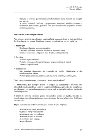 Apostila de Sociologia
                                                                         Marcelo Sabbatini




         Detectar as histórias que são contadas habitualmente e que mostram a a exceção,
          não a regra.
         A cultura material (edifícios, equipamentos, máquinas) também mostram a
          cultura real. Por exemplo, portas de salas e divisórias vedam ou permite acesso a
          determinadas áreas.


Variáveis da cultura organizacional

Para aplicar o conceito de cultura às organizações é necessário torná-lo mais explícito a
fim de colocá-lo em prática. Dividimos a cultura organizacional em três variáveis:

1) Tecnologia
     Resultados (bens ou serviços prestados)
     Processos utilizados (manuais, mecânicos, automatizados)
     Insumos necessários (máquinas, mão de obra, conhecimentos)

2) Preceitos
     Normas de procedimento
     Posições ocupadas pelos participantes e grupos (sistema de status)
     Valores compartilhados

3) Sentimentos
     São emoções decorrentes de execução de tarefas (obediência) e dos
       relacionamentos sociais
     Podem ser de satisfação, alienação, inveja, raiva, simpatia, desprezo, etc...

Quais componentes devemos examinar na cultura organizacional?

1) intensidade: por exemplo prisões e campos de concentração possuem uma
intensidade muito grande da variável preceitos (obediência, repressão das emoções), o
que não ocorre por exemplo em uma cooperativa onde a variável tecnologia (produção)
é mais importante.

2) conteúdo: tanto no seminário quanto no quartel as normas são rígidas, mas não são
organizações com culturas próximas, pois o conteúdo da variável preceitos é diferente
em cada caso.

Alguns elementos da variável preceitos na cultura de uma empresa:

         A inovação e a assunção de riscos
         O grau de atenção aos detalhes
         A orientação para os resultados
         A orientação para as pessoas
         A orientação para a equipe
         A agressividade



©2005-2013 Marcelo Sabbatini (marcelo@sabbatini.com)                                     89
 