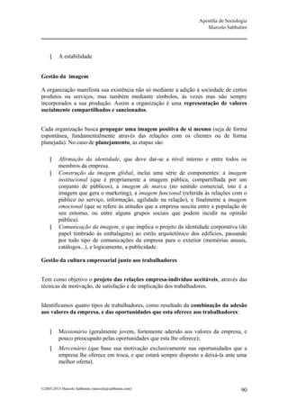 Apostila de Sociologia
                                                                       Marcelo Sabbatini




         A estabilidade


Gestão da imagem

A organização manifesta sua existência não só mediante a adição à sociedade de certos
produtos ou serviços, mas também mediante símbolos, às vezes mas não sempre
incorporados a sua produção. Assim a organização é uma representação de valores
socialmente compartilhados e sancionados.


Cada organização busca propagar uma imagem positiva de si mesmo (seja de forma
espontânea, fundamentalmente através das relações com os clientes ou de forma
planejada). No caso de planejamento, as etapas são:

        Afirmação da identidade, que deve dar-se a nível interno e entre todos os
         membros da empresa.
        Construção da imagem global, inclui uma série de componentes: a imagem
         institucional (que é propriamente a imagem pública, compartilhada por um
         conjunto de públicos), a imagem de marca (no sentido comercial, isto é a
         imagem que gera o marketing), a imagem funcional (referida às relações com o
         público no serviço, informação, agilidade na relação), e finalmente a imagem
         emocional (que se refere às atitudes que a empresa suscita entre a população de
         seu entorno, ou entre alguns grupos sociais que podem incidir na opinião
         pública).
        Comunicação da imagem, o que implica o projeto da identidade corporativa (do
         papel timbrado às embalagens) ao estilo arquitetônico dos edifícios, passando
         por todo tipo de comunicações da empresa para o exterior (memórias anuais,
         catálogos...), e logicamente, a publicidade.

Gestão da cultura empresarial junto aos trabalhadores


Tem como objetivo o projeto das relações empresa-indivíduo aceitáveis, através das
técnicas de motivação, de satisfação e de implicação dos trabalhadores.


Identificamos quatro tipos de trabalhadores, como resultado da combinação da adesão
aos valores da empresa, e das oportunidades que esta oferece aos trabalhadores:


         Missionário (geralmente jovem, fortemente aderido aos valores da empresa, e
          pouco preocupado pelas oportunidades que esta lhe oferece);
         Mercenário (que base sua motivação exclusivamente nas oportunidades que a
          empresa lhe oferece em troca, e que estará sempre disposto a deixá-la ante uma
          melhor oferta).



©2005-2013 Marcelo Sabbatini (marcelo@sabbatini.com)                                   90
 