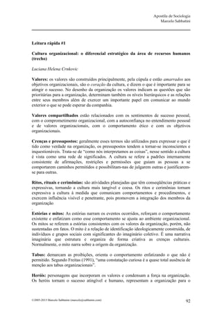 Apostila de Sociologia
                                                                      Marcelo Sabbatini




Leitura rápida #1

Cultura organizacional: o diferencial estratégico da área de recursos humanos
(trecho)

Luciana Helena Crnkovic

Valores: os valores são construídos principalmente, pela cúpula e estão amarrados aos
objetivos organizacionais, são o coração da cultura, e dizem o que é importante para se
atingir o sucesso. No desenho da organização os valores indicam as questões que são
prioritárias para a organização, determinam também os níveis hierárquicos e as relações
entre seus membros além de exercer um importante papel em comunicar ao mundo
exterior o que se pode esperar da companhia.

Valores compartilhados estão relacionados com os sentimentos de sucesso pessoal,
com o comprometimento organizacional, com a autoconfiança no entendimento pessoal
e de valores organizacionais, com o comportamento ético e com os objetivos
organizacionais.

Crenças e pressupostos: geralmente esses termos são utilizados para expressar o que é
tido como verdade na organização, os pressupostos tendem a tornar-se inconscientes e
inquestionáveis. Trata-se de “como nós interpretamos as coisas”, nesse sentido a cultura
é vista como uma rede de significados. A cultura se refere a padrões internamente
consistente de afirmações, restrições e permissões que guiam as pessoas a se
comportarem caminhos permitidos e possibilitam-nas de julgarem outras e justificarem-
se para outras.

Ritos, rituais e cerimônias: são atividades planejadas que têm conseqüências práticas e
expressivas, tornando a cultura mais tangível e coesa. Os ritos e cerimônias tornam
expressiva a cultura à medida que comunicam comportamentos e procedimentos, e
exercem influência visível e penetrante, pois promovem a integração dos membros da
organização
.
Estórias e mitos: As estórias narram os eventos ocorridos, reforçam o comportamento
existente e enfatizam como esse comportamento se ajusta ao ambiente organizacional.
Os mitos se referem a estórias consistentes com os valores da organização, porém, não
sustentadas em fatos. O mito é a relação de identificação ideologicamente construída, de
indivíduos e grupos sociais com significantes do imaginário coletivo. É uma narrativa
imaginária que estrutura e organiza de forma criativa as crenças culturais.
Normalmente, o mito narra sobre a origem da organização.

Tabus: demarcam as proibições, orienta o comportamento enfatizando o que não é
permitido. Segundo Freitas (1991), “uma constatação curiosa é a quase total ausência de
menção aos tabus organizacionais”.

Heróis: personagens que incorporam os valores e condensam a força na organização.
Os heróis tornam o sucesso atingível e humano, representam a organização para o



©2005-2013 Marcelo Sabbatini (marcelo@sabbatini.com)                                  92
 
