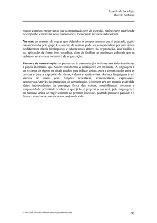 Apostila de Sociologia
                                                                     Marcelo Sabbatini




mundo exterior, preservam o que a organização tem de especial, estabelecem padrões de
desempenho e motivam seus funcionários, fornecendo influência duradoura.

Normas: as normas são regras que defendem o comportamento que é esperado, aceito
ou sancionado pelo grupo.O conceito de normas pode ser compreendido por indivíduos
de diferentes níveis hierárquicos e educacionais dentro da organização, isso facilita a
sua aplicação de forma bem sucedida, além de facilitar as mudanças culturais que se
embasam no sistema normativo da organização.

Processo de comunicação: os processos de comunicação incluem uma rede de relações
e papéis informais, que podem transformar o corriqueiro em brilhante. A linguagem é
um sistema de signos ou sinais usados para indicar coisas, para a comunicação entre as
pessoas e para a expressão de idéias, valores e sentimentos. Assim,a linguagem é um
sistema de sinais com funções indicativas, comunicativas, expressivas,
conotativas.Através dos processos de comunicação, o homem cria um mundo estável de
idéias independentes da presença física das coisas, possibilitando instaurar a
temporalidade permitindo lembrar o que já foi e projetar o que será, pela linguagem o
ser humano deixa de reagir somente ao presente imediato, podendo pensar o passado e o
futuro e com isso construir o seu projeto de vida.




©2005-2013 Marcelo Sabbatini (marcelo@sabbatini.com)                                 93
 