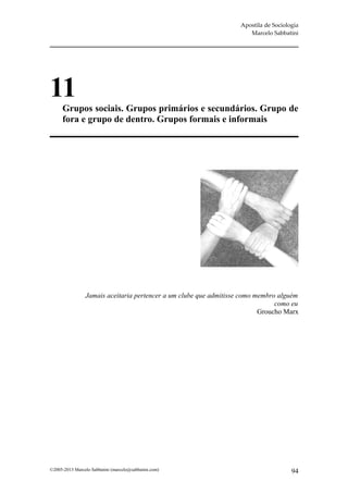 Apostila de Sociologia
                                                                      Marcelo Sabbatini




11
      Grupos sociais. Grupos primários e secundários. Grupo de
      fora e grupo de dentro. Grupos formais e informais




                Jamais aceitaria pertencer a um clube que admitisse como membro alguém
                                                                               como eu
                                                                          Groucho Marx




©2005-2013 Marcelo Sabbatini (marcelo@sabbatini.com)                                  94
 