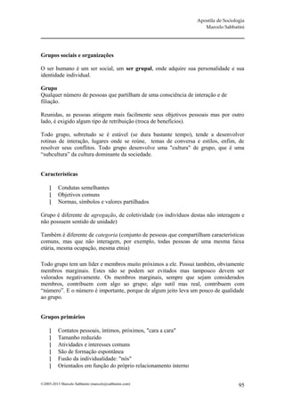 Apostila de Sociologia
                                                                      Marcelo Sabbatini




Grupos sociais e organizações

O ser humano é um ser social, um ser grupal, onde adquire sua personalidade e sua
identidade individual.

Grupo
Qualquer número de pessoas que partilham de uma consciência de interação e de
filiação.

Reunidas, as pessoas atingem mais facilmente seus objetivos pessoais mas por outro
lado, é exigido algum tipo de retribuição (troca de benefícios).

Todo grupo, sobretudo se é estável (se dura bastante tempo), tende a desenvolver
rotinas de interação, lugares onde se reúne, temas de conversa e estilos, enfim, de
resolver seus conflitos. Todo grupo desenvolve uma "cultura" de grupo, que é uma
“subcultura” da cultura dominante da sociedade.


Características

         Condutas semelhantes
         Objetivos comuns
         Normas, símbolos e valores partilhados

Grupo é diferente de agregação, de coletividade (os indivíduos destas não interagem e
não possuem sentido de unidade)

Também é diferente de categoria (conjunto de pessoas que compartilham características
comuns, mas que não interagem, por exemplo, todas pessoas de uma mesma faixa
etária, mesma ocupação, mesma etnia)

Todo grupo tem um líder e membros muito próximos a ele. Possui também, obviamente
membros marginais. Estes não se podem ser evitados mas tampouco devem ser
valorados negativamente. Os membros marginais, sempre que sejam considerados
membros, contribuem com algo ao grupo; algo sutil mas real, contribuem com
“número”. E o número é importante, porque de algum jeito leva um pouco de qualidade
ao grupo.


Grupos primários

         Contatos pessoais, íntimos, próximos, "cara a cara"
         Tamanho reduzido
         Atividades e interesses comuns
         São de formação espontânea
         Fusão da individualidade: "nós"
         Orientados em função do próprio relacionamento interno


©2005-2013 Marcelo Sabbatini (marcelo@sabbatini.com)                                  95
 