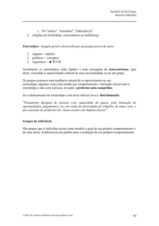 Apostila de Sociologia
                                                                      Marcelo Sabbatini




              o Os "outros", "estranhos", "indesejáveis"
         relações de hostilidade, concorrência ou indiferença


Estereótipos: imagem geral e distorcida que um grupo possui de outro

         ciganos = ladrões
         políticos = corruptos
         argentinos = 

Geralmente os estereótipos estão ligados a uma concepção de etnocentrismo, quer
dizer, vinculada à superioridade cultural de uma nacionalidade ou de um grupo.

Os grupos possuem uma tendência natural de se aproximarem ao seu
estereótipo, algumas vezes este molda seu comportamento / interação inicial com o
estereótipo e não com a pessoa, levando a profecias auto-cumpridas.

Já o rebaixamento do estereótipo a um nível inferior leva à: discriminação:

"Tratamento desigual de pessoas com capacidade de iguais, pela limitação de
oportunidades, pagamentos, etc, em razão da diversidade de religiões, de etnia, sexo, e
por extensão de profissões de, classe social e até defeitos físicos"


Grupos de referência

São grupos que o indivíduo aceita como modelo e guia de seu próprio comportamento e
de suas ações. Estabelecem um padrão para a avaliação de seu próprio comportamento.




©2005-2013 Marcelo Sabbatini (marcelo@sabbatini.com)                                  97
 