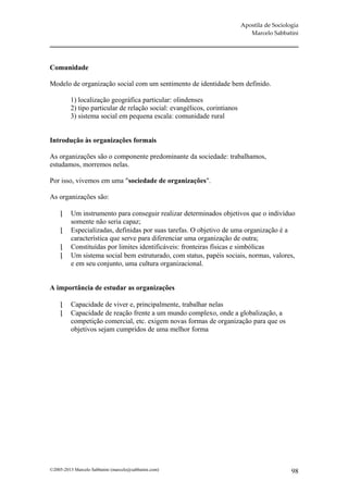 Apostila de Sociologia
                                                                             Marcelo Sabbatini




Comunidade

Modelo de organização social com um sentimento de identidade bem definido.

         1) localização geográfica particular: olindenses
         2) tipo particular de relação social: evangélicos, corintianos
         3) sistema social em pequena escala: comunidade rural


Introdução às organizações formais

As organizações são o componente predominante da sociedade: trabalhamos,
estudamos, morremos nelas.

Por isso, vivemos em uma "sociedade de organizações".

As organizações são:

         Um instrumento para conseguir realizar determinados objetivos que o indivíduo
          somente não seria capaz;
         Especializadas, definidas por suas tarefas. O objetivo de uma organização é a
          característica que serve para diferenciar uma organização de outra;
         Constituídas por limites identificáveis: fronteiras físicas e simbólicas
         Um sistema social bem estruturado, com status, papéis sociais, normas, valores,
          e em seu conjunto, uma cultura organizacional.


A importância de estudar as organizações

         Capacidade de viver e, principalmente, trabalhar nelas
         Capacidade de reação frente a um mundo complexo, onde a globalização, a
          competição comercial, etc. exigem novas formas de organização para que os
          objetivos sejam cumpridos de uma melhor forma




©2005-2013 Marcelo Sabbatini (marcelo@sabbatini.com)                                         98
 