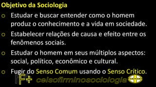 Objetivo da Sociologia
o Estudar e buscar entender como o homem
produz o conhecimento e a vida em sociedade.
o Estabelecer relações de causa e efeito entre os
fenômenos sociais.
o Estudar o homem em seus múltiplos aspectos:
social, político, econômico e cultural.
o Fugir do Senso Comum usando o Senso Crítico.
 