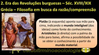 2. Era das Revoluções burguesas – Séc. XVIII/XIX
Grécia – Filosofia em busca da razão/compreensão
Platão (à esquerda) aponta sua mão para
cima, indicando o mundo inteligível (das
ideias) como fonte do conhecimento.
Aristóteles (à direita) com a palma da
mão para baixo, afirma a possibilidade de
se obter o conhecimento a partir do
mundo material.
 