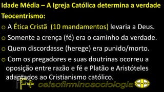 Idade Média – A Igreja Católica determina a verdade
Teocentrismo:
o A Ética Cristã (10 mandamentos) levaria a Deus.
o Somente a crença (fé) era o caminho da verdade.
o Quem discordasse (herege) era punido/morto.
o Com os pregadores e suas doutrinas ocorreu a
oposição entre razão e fé e Platão e Aristóteles
adaptados ao Cristianismo católico.
 