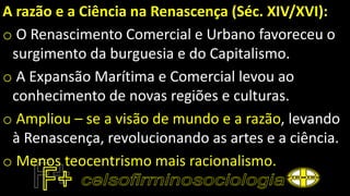 A razão e a Ciência na Renascença (Séc. XIV/XVI):
o O Renascimento Comercial e Urbano favoreceu o
surgimento da burguesia e do Capitalismo.
o A Expansão Marítima e Comercial levou ao
conhecimento de novas regiões e culturas.
o Ampliou – se a visão de mundo e a razão, levando
à Renascença, revolucionando as artes e a ciência.
o Menos teocentrismo mais racionalismo.
 