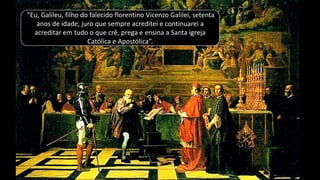 "Eu, Galileu, filho do falecido florentino Vicenzo Galilei, setenta
anos de idade, juro que sempre acreditei e continuarei a
acreditar em tudo o que crê, prega e ensina a Santa igreja
Católica e Apostólica”.
 