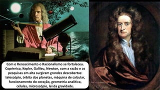 Com o Renascimento o Racionalismo se fortaleceu.
Copérnico, Kepler, Galileu, Newton, com a razão e as
pesquisas em alta surgiram grandes descobertas:
telescópio, órbita dos planetas, máquina de calcular,
funcionamento do coração, geometria analítica,
células, microscópio, lei da gravidade.
 