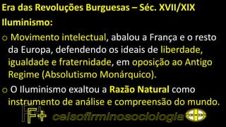 Era das Revoluções Burguesas – Séc. XVII/XIX
Iluminismo:
o Movimento intelectual, abalou a França e o resto
da Europa, defendendo os ideais de liberdade,
igualdade e fraternidade, em oposição ao Antigo
Regime (Absolutismo Monárquico).
o O Iluminismo exaltou a Razão Natural como
instrumento de análise e compreensão do mundo.
 