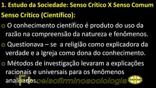 1. Estudo da Sociedade: Senso Crítico X Senso Comum
Senso Crítico (Científico):
o O conhecimento científico é produto do uso da
razão na compreensão da natureza e fenômenos.
o Questionava – se a religião como explicadora da
verdade e a Igreja como dona do conhecimento.
o Métodos de investigação levaram a explicações
racionais e universais para os fenômenos
analisados.
 
