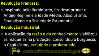 Revolução Francesa:
o Inspirada pelo Iluminismo, fez desmoronar o
Antigo Regime e a Idade Média: Absolutismo,
Feudalismo e a Sociedade Estamental.
Revolução Industrial:
o A aplicação da razão e do conhecimento viabilizou
as máquinas na produção, consolidou a burguesia,
o Capitalismo, excluindo o proletariado.
 