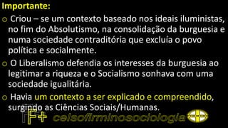 Importante:
o Criou – se um contexto baseado nos ideais iluministas,
no fim do Absolutismo, na consolidação da burguesia e
numa sociedade contraditória que excluía o povo
política e socialmente.
o O Liberalismo defendia os interesses da burguesia ao
legitimar a riqueza e o Socialismo sonhava com uma
sociedade igualitária.
o Havia um contexto a ser explicado e compreendido,
surgindo as Ciências Sociais/Humanas.
 