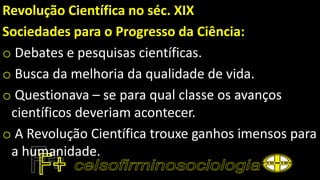 Revolução Científica no séc. XIX
Sociedades para o Progresso da Ciência:
o Debates e pesquisas científicas.
o Busca da melhoria da qualidade de vida.
o Questionava – se para qual classe os avanços
científicos deveriam acontecer.
o A Revolução Científica trouxe ganhos imensos para
a humanidade.
 
